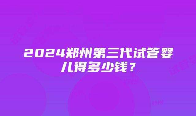 2024郑州第三代试管婴儿得多少钱？