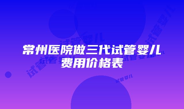 常州医院做三代试管婴儿费用价格表