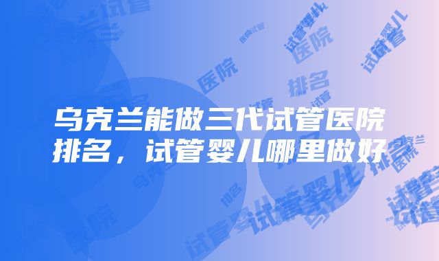 乌克兰能做三代试管医院排名，试管婴儿哪里做好