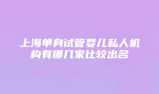 上海单身试管婴儿私人机构有哪几家比较出名