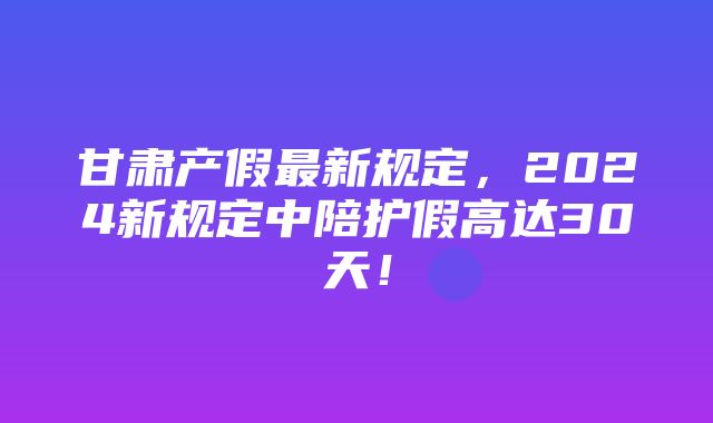 甘肃产假最新规定，2024新规定中陪护假高达30天！