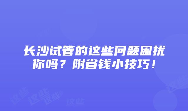 长沙试管的这些问题困扰你吗？附省钱小技巧！