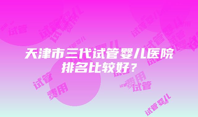 天津市三代试管婴儿医院排名比较好？