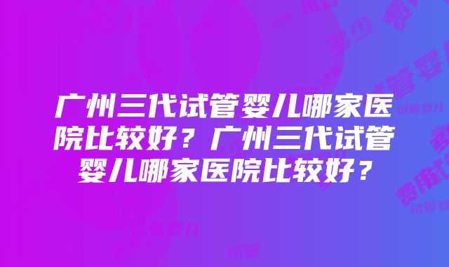 广州三代试管婴儿哪家医院比较好？广州三代试管婴儿哪家医院比较好？