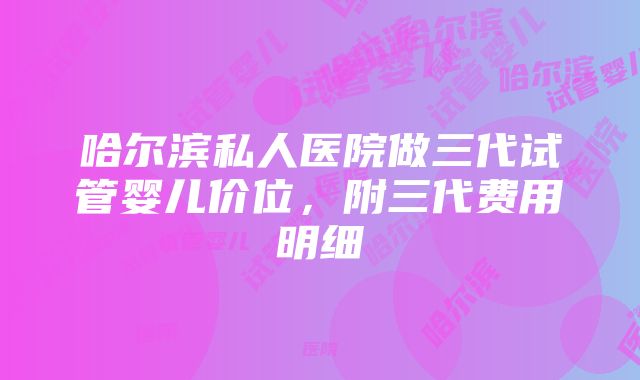 哈尔滨私人医院做三代试管婴儿价位，附三代费用明细