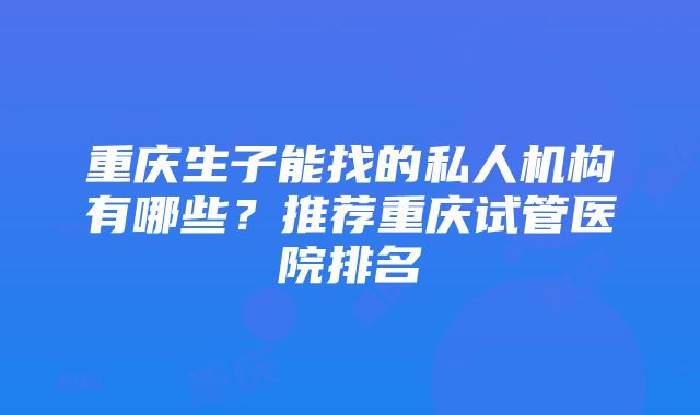 重庆生子能找的私人机构有哪些？推荐重庆试管医院排名