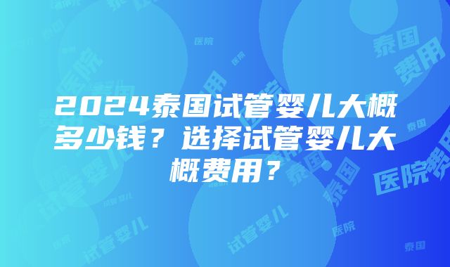 2024泰国试管婴儿大概多少钱？选择试管婴儿大概费用？