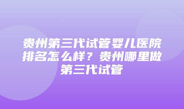 贵州第三代试管婴儿医院排名怎么样？贵州哪里做第三代试管