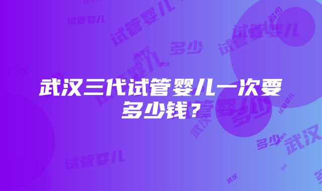 武汉三代试管婴儿一次要多少钱？