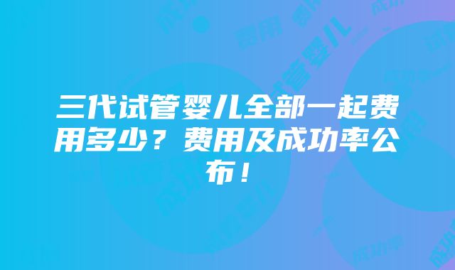 三代试管婴儿全部一起费用多少？费用及成功率公布！