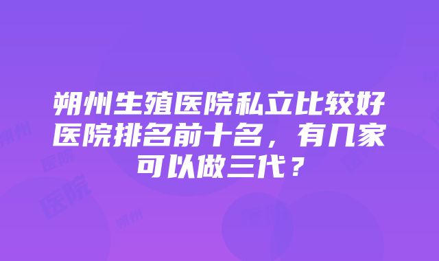 朔州生殖医院私立比较好医院排名前十名，有几家可以做三代？