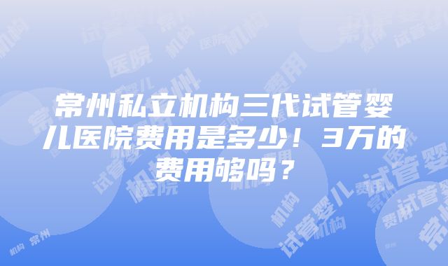 常州私立机构三代试管婴儿医院费用是多少！3万的费用够吗？