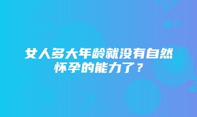 女人多大年龄就没有自然怀孕的能力了？