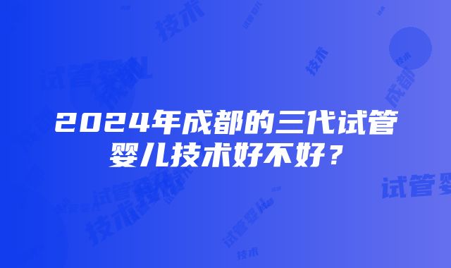 2024年成都的三代试管婴儿技术好不好？