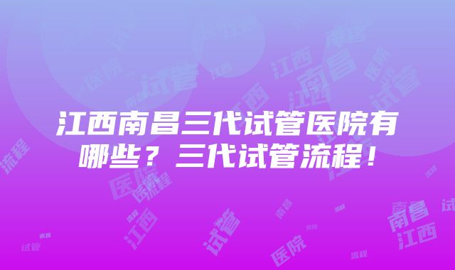 江西南昌三代试管医院有哪些？三代试管流程！