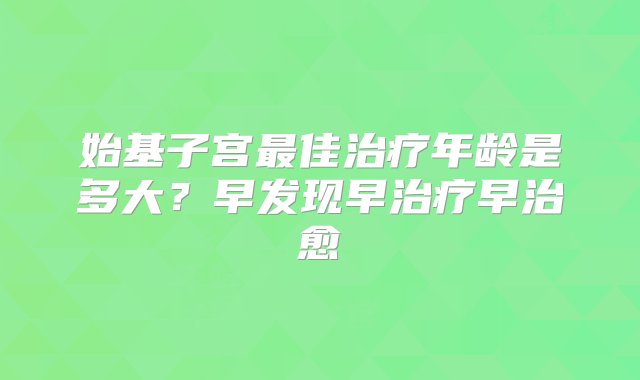 始基子宫最佳治疗年龄是多大？早发现早治疗早治愈