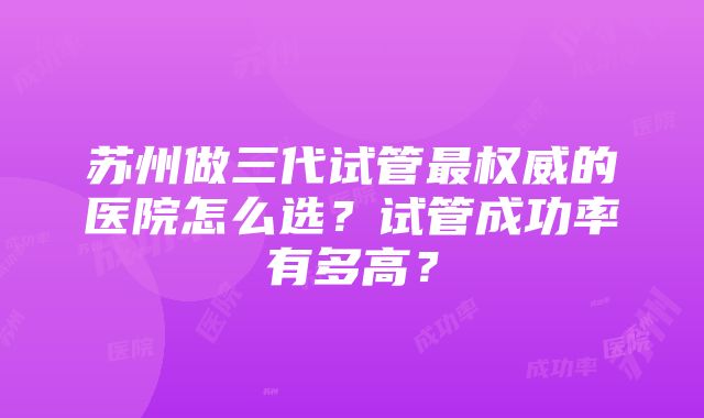 苏州做三代试管最权威的医院怎么选？试管成功率有多高？