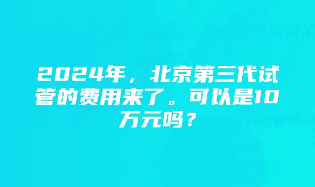 2024年，北京第三代试管的费用来了。可以是10万元吗？