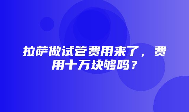 拉萨做试管费用来了，费用十万块够吗？