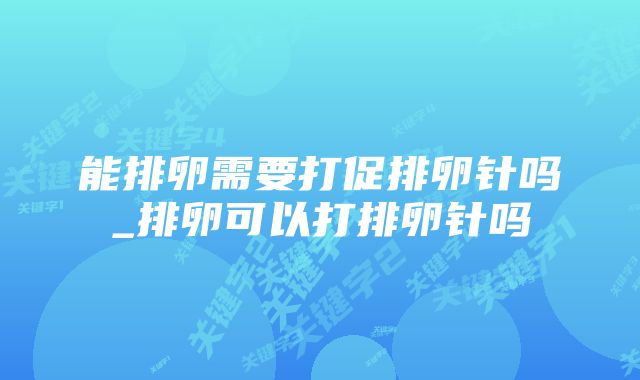 能排卵需要打促排卵针吗_排卵可以打排卵针吗