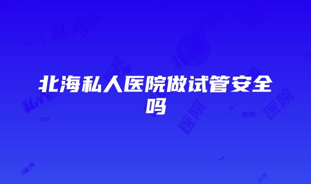 北海私人医院做试管安全吗