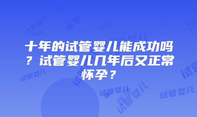 十年的试管婴儿能成功吗？试管婴儿几年后又正常怀孕？