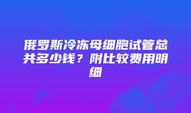 俄罗斯冷冻母细胞试管总共多少钱？附比较费用明细