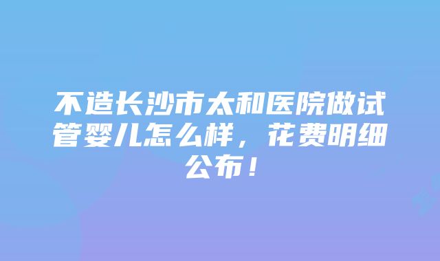 不造长沙市太和医院做试管婴儿怎么样，花费明细公布！