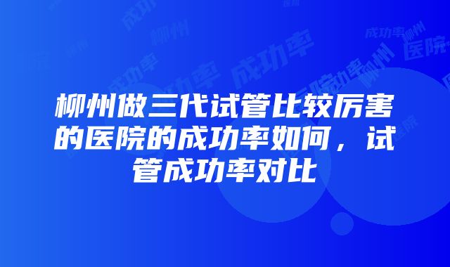 柳州做三代试管比较厉害的医院的成功率如何，试管成功率对比