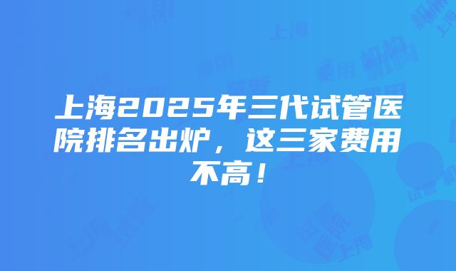 上海2025年三代试管医院排名出炉，这三家费用不高！