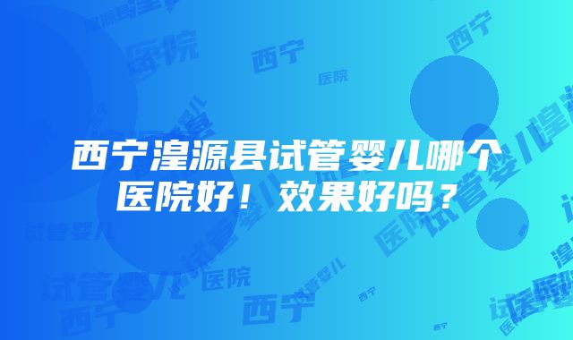 西宁湟源县试管婴儿哪个医院好！效果好吗？