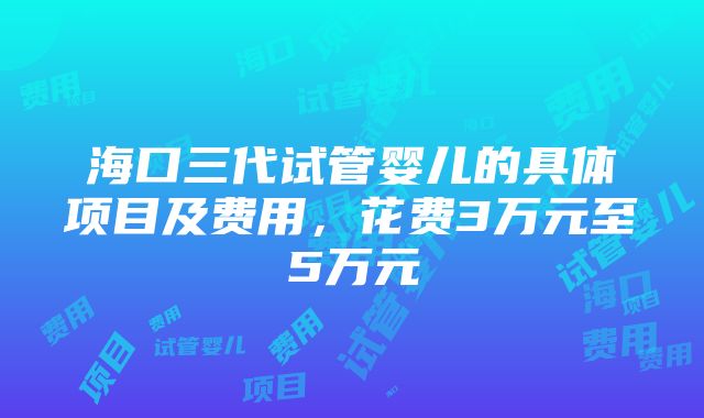 海口三代试管婴儿的具体项目及费用，花费3万元至5万元