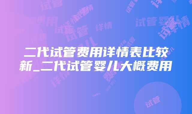 二代试管费用详情表比较新_二代试管婴儿大概费用