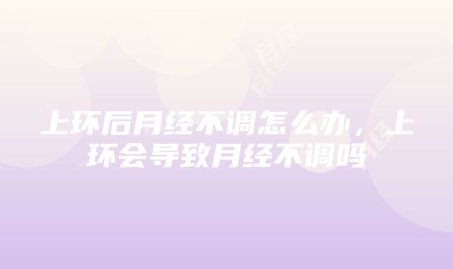 上环后月经不调怎么办，上环会导致月经不调吗