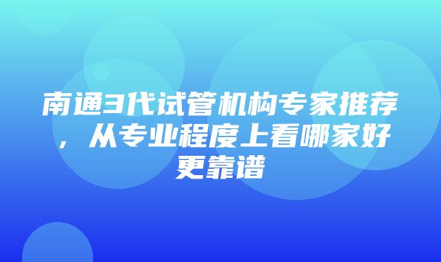 南通3代试管机构专家推荐，从专业程度上看哪家好更靠谱