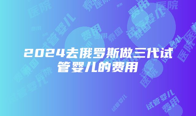 2024去俄罗斯做三代试管婴儿的费用