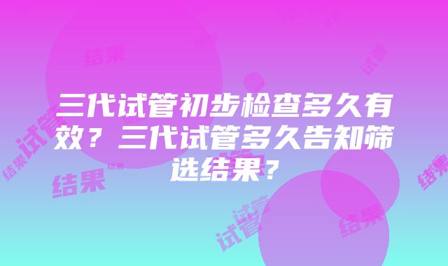 三代试管初步检查多久有效？三代试管多久告知筛选结果？