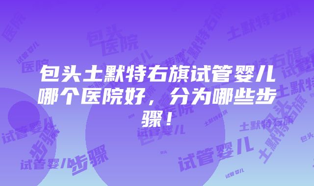 包头土默特右旗试管婴儿哪个医院好，分为哪些步骤！