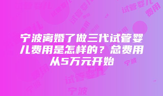 宁波离婚了做三代试管婴儿费用是怎样的？总费用从5万元开始