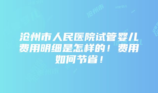 沧州市人民医院试管婴儿费用明细是怎样的！费用如何节省！