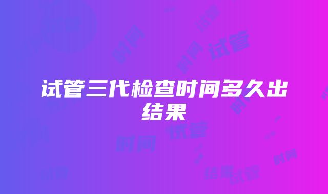 试管三代检查时间多久出结果