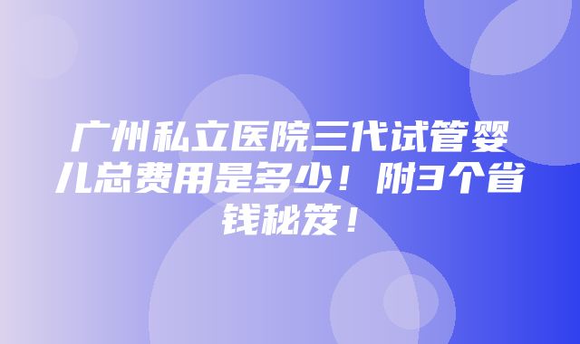 广州私立医院三代试管婴儿总费用是多少！附3个省钱秘笈！