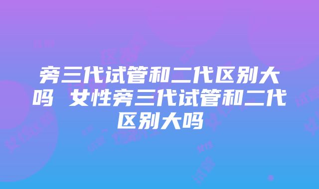 旁三代试管和二代区别大吗 女性旁三代试管和二代区别大吗