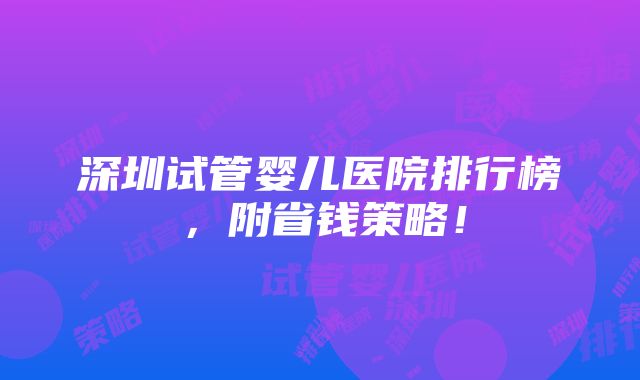 深圳试管婴儿医院排行榜，附省钱策略！