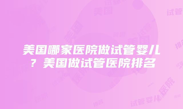 美国哪家医院做试管婴儿？美国做试管医院排名