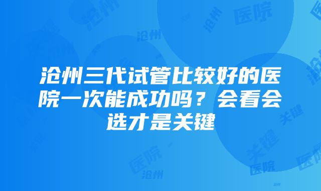 沧州三代试管比较好的医院一次能成功吗？会看会选才是关键