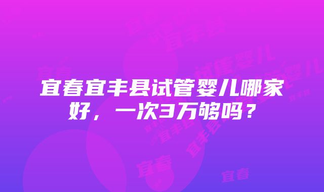 宜春宜丰县试管婴儿哪家好，一次3万够吗？