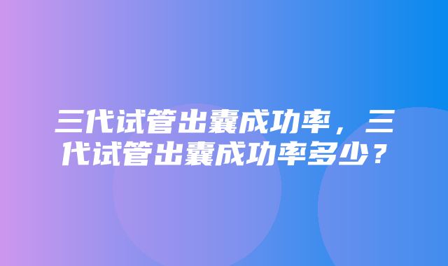 三代试管出囊成功率，三代试管出囊成功率多少？