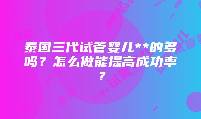 泰国三代试管婴儿**的多吗？怎么做能提高成功率？