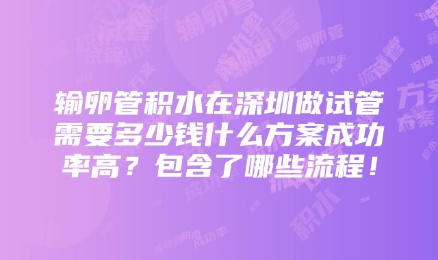 输卵管积水在深圳做试管需要多少钱什么方案成功率高？包含了哪些流程！